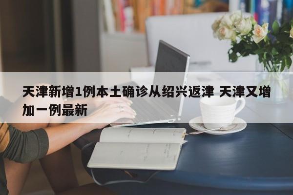天津新增1例本土确诊从绍兴返津 天津又增加一例最新