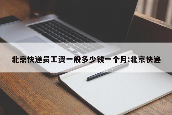 北京快递员工资一般多少钱一个月:北京快递