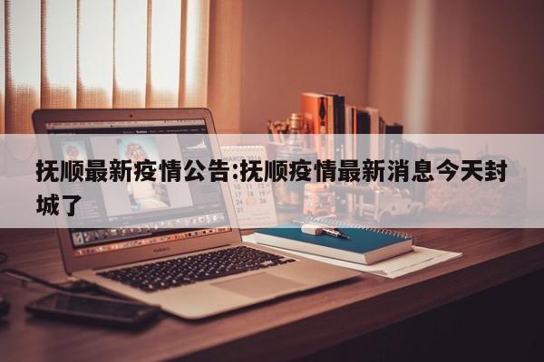 抚顺最新疫情公告:抚顺疫情最新消息今天封城了
