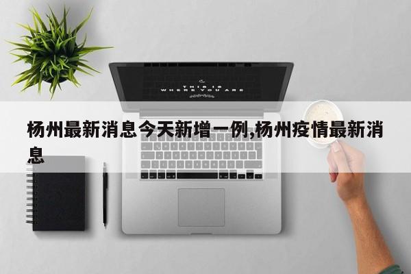 杨州最新消息今天新增一例,杨州疫情最新消息