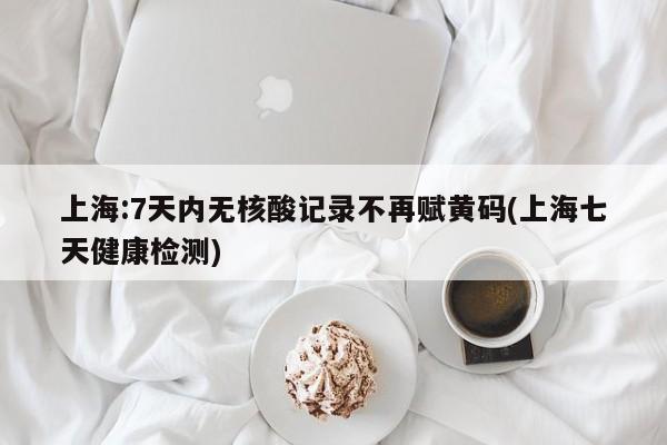 上海:7天内无核酸记录不再赋黄码(上海七天健康检测)