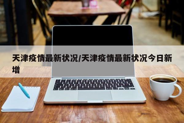 天津疫情最新状况/天津疫情最新状况今日新增