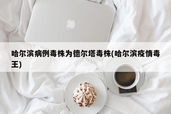 哈尔滨病例毒株为德尔塔毒株(哈尔滨疫情毒王)