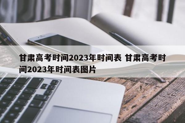 甘肃高考时间2023年时间表 甘肃高考时间2023年时间表图片