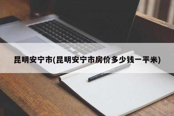昆明安宁市(昆明安宁市房价多少钱一平米)
