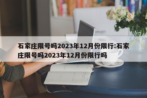 石家庄限号吗2023年12月份限行:石家庄限号吗2023年12月份限行吗