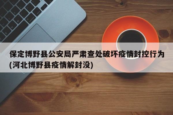 保定博野县公安局严肃查处破坏疫情封控行为(河北博野县疫情解封没)