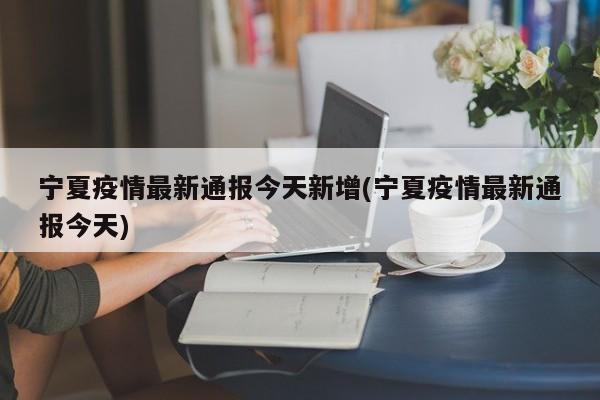 宁夏疫情最新通报今天新增(宁夏疫情最新通报今天)