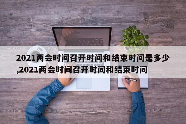 2021两会时间召开时间和结束时间是多少,2021两会时间召开时间和结束时间