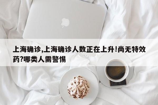 上海确诊,上海确诊人数正在上升!尚无特效药?哪类人需警惕