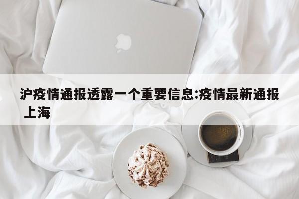 沪疫情通报透露一个重要信息:疫情最新通报 上海
