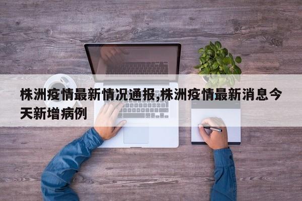 株洲疫情最新情况通报,株洲疫情最新消息今天新增病例