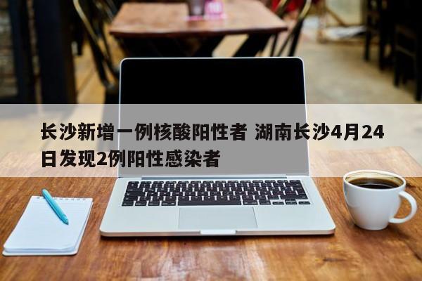 长沙新增一例核酸阳性者 湖南长沙4月24日发现2例阳性感染者