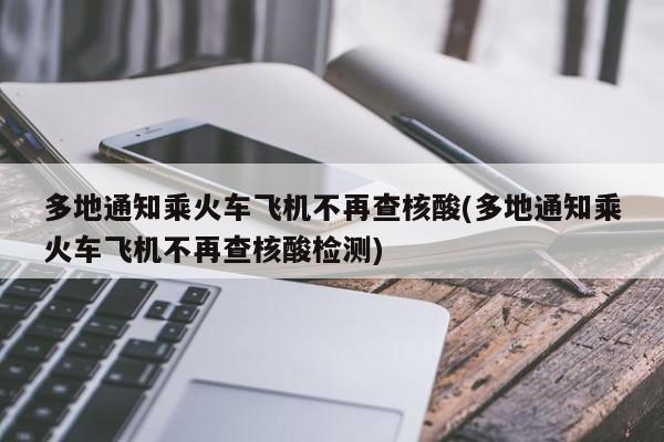 多地通知乘火车飞机不再查核酸(多地通知乘火车飞机不再查核酸检测)