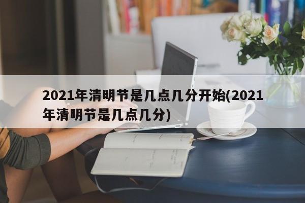 2021年清明节是几点几分开始(2021年清明节是几点几分)