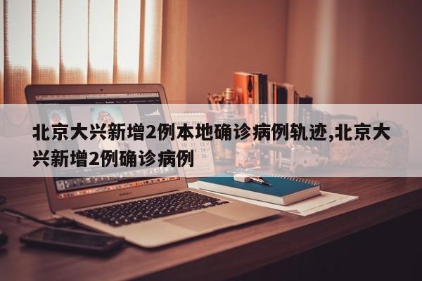 北京大兴新增2例本地确诊病例轨迹,北京大兴新增2例确诊病例