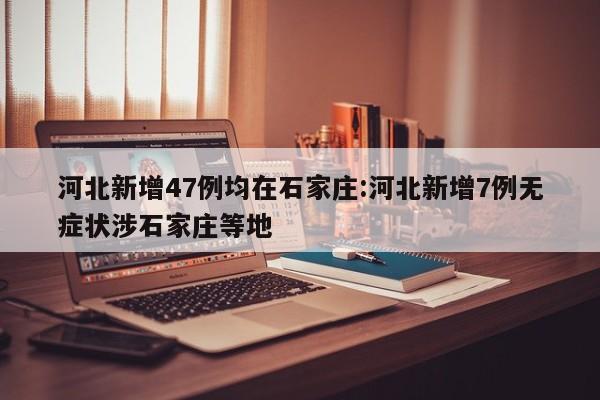河北新增47例均在石家庄:河北新增7例无症状涉石家庄等地