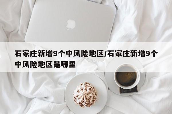 石家庄新增9个中风险地区/石家庄新增9个中风险地区是哪里