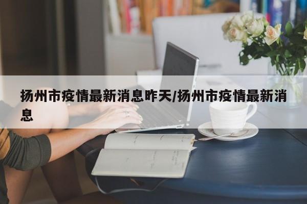 扬州市疫情最新消息昨天/扬州市疫情最新消息