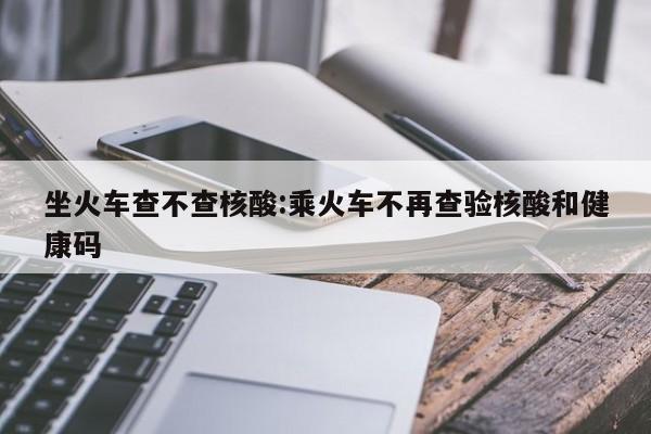 坐火车查不查核酸:乘火车不再查验核酸和健康码