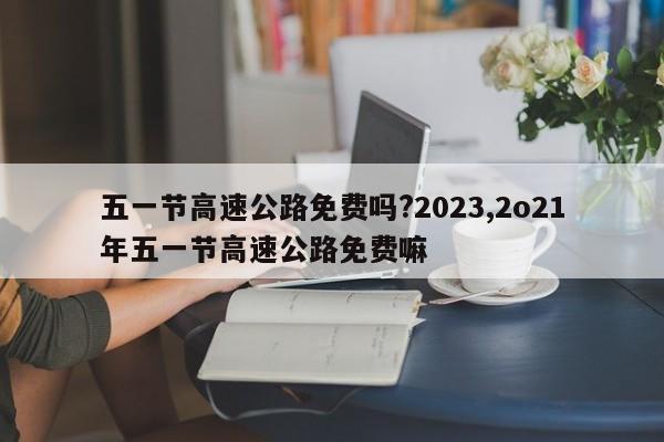 五一节高速公路免费吗?2023,2o21年五一节高速公路免费嘛