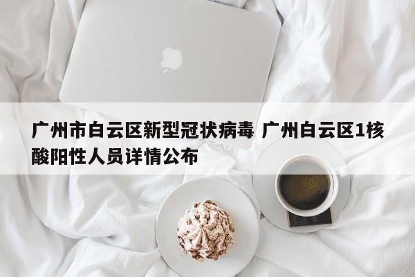 广州市白云区新型冠状病毒 广州白云区1核酸阳性人员详情公布