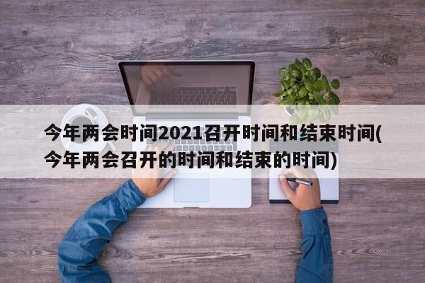 今年两会时间2021召开时间和结束时间(今年两会召开的时间和结束的时间)