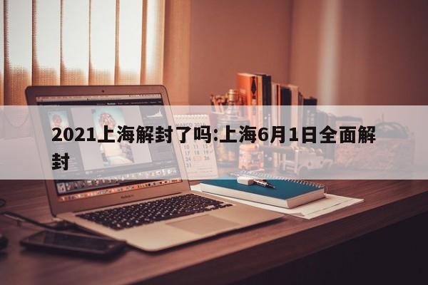 2021上海解封了吗:上海6月1日全面解封