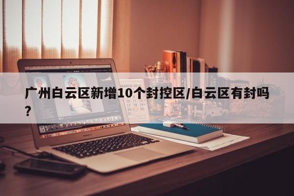 广州白云区新增10个封控区/白云区有封吗?