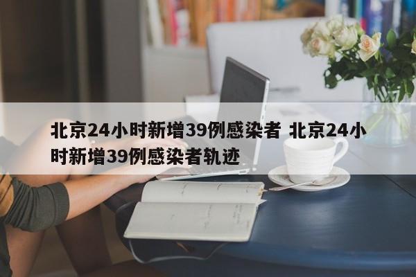北京24小时新增39例感染者 北京24小时新增39例感染者轨迹