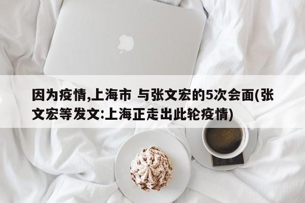 因为疫情,上海市 与张文宏的5次会面(张文宏等发文:上海正走出此轮疫情)