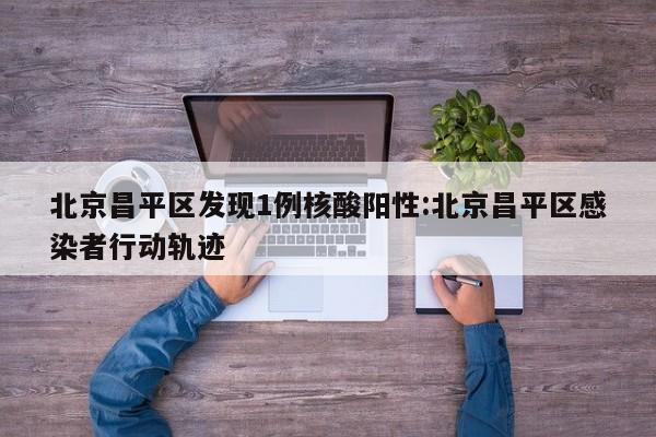 北京昌平区发现1例核酸阳性:北京昌平区感染者行动轨迹