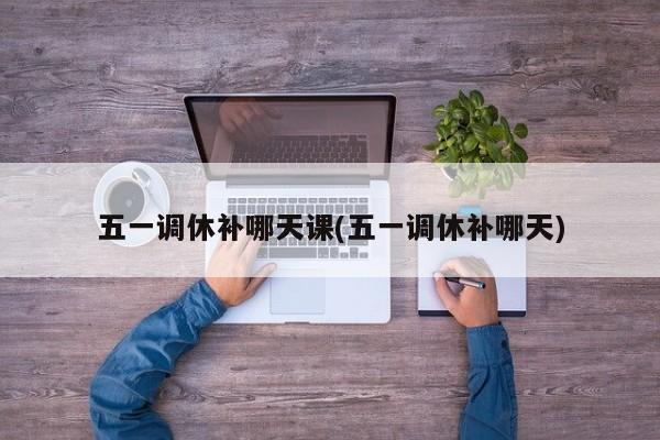 五一调休补哪天课(五一调休补哪天)
