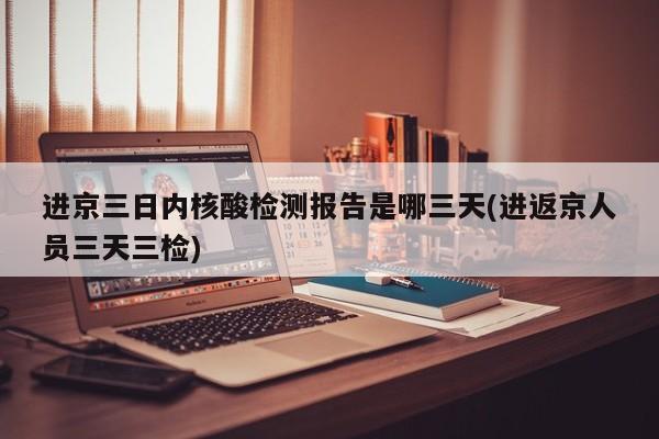 进京三日内核酸检测报告是哪三天(进返京人员三天三检)