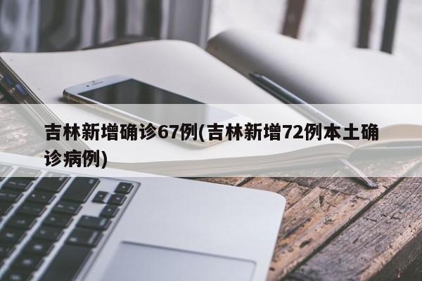 吉林新增确诊67例(吉林新增72例本土确诊病例)