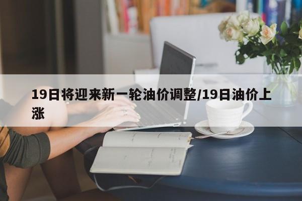 19日将迎来新一轮油价调整/19日油价上涨