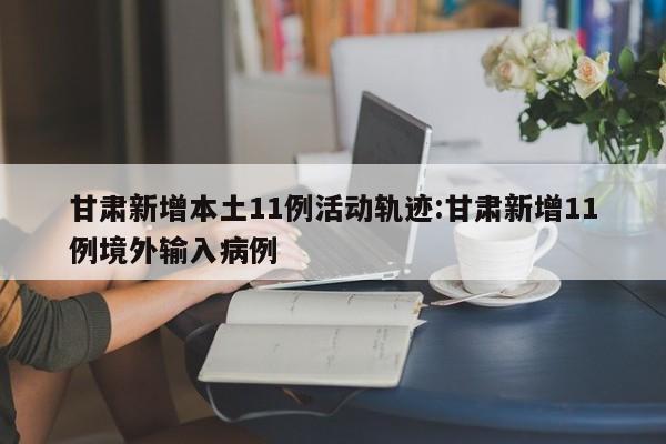 甘肃新增本土11例活动轨迹:甘肃新增11例境外输入病例