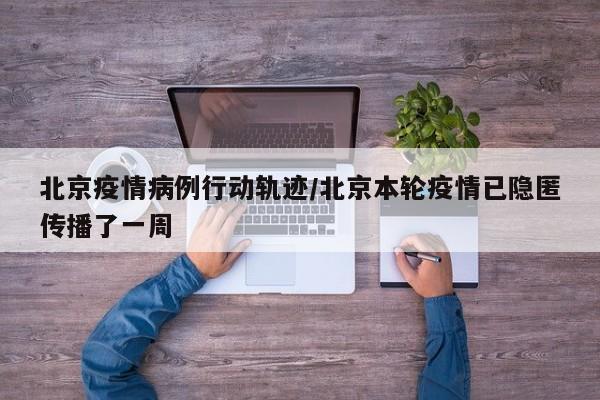 北京疫情病例行动轨迹/北京本轮疫情已隐匿传播了一周