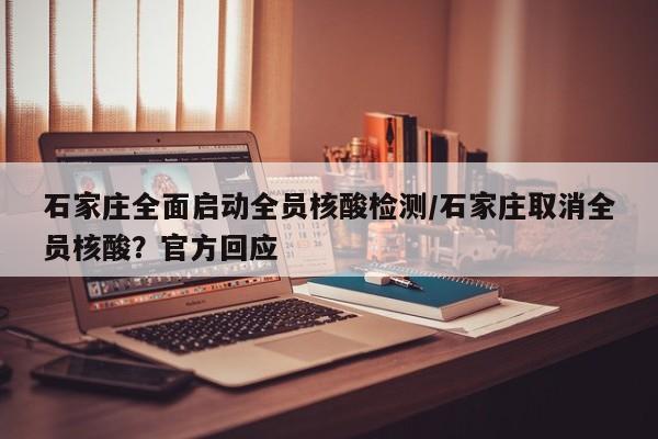 石家庄全面启动全员核酸检测/石家庄取消全员核酸？官方回应