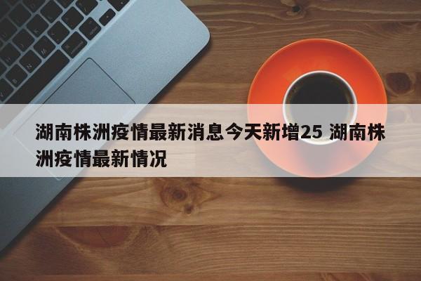 湖南株洲疫情最新消息今天新增25 湖南株洲疫情最新情况