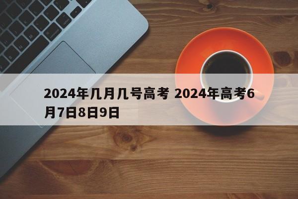 2024年几月几号高考 2024年高考6月7日8日9日