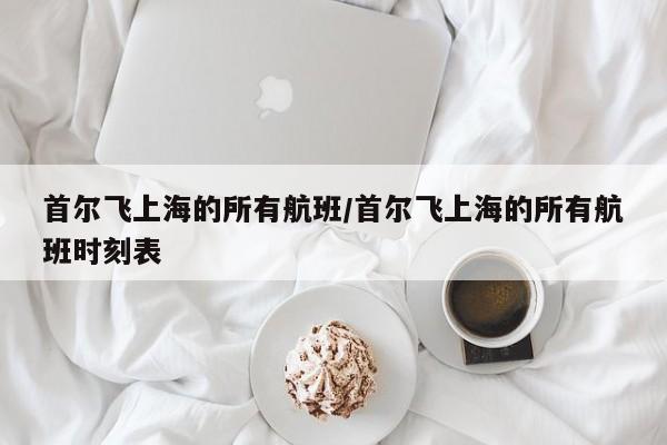 首尔飞上海的所有航班/首尔飞上海的所有航班时刻表