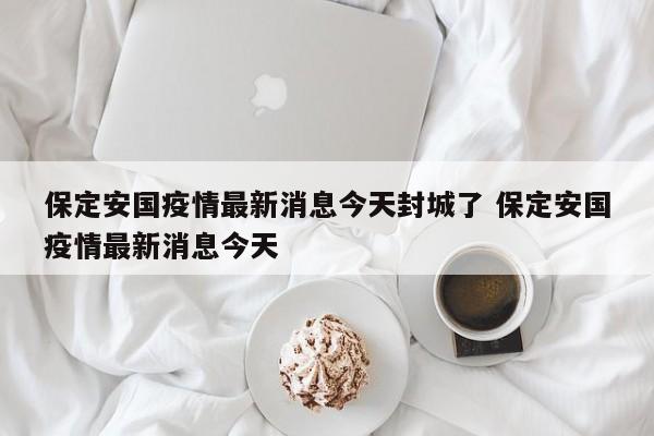 保定安国疫情最新消息今天封城了 保定安国疫情最新消息今天