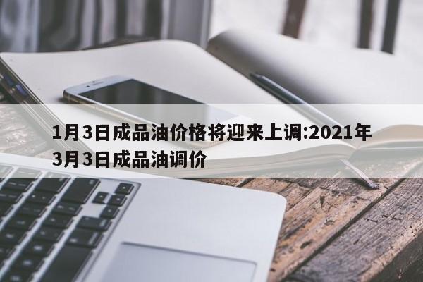 1月3日成品油价格将迎来上调:2021年3月3日成品油调价