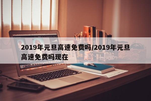 2019年元旦高速免费吗/2019年元旦高速免费吗现在