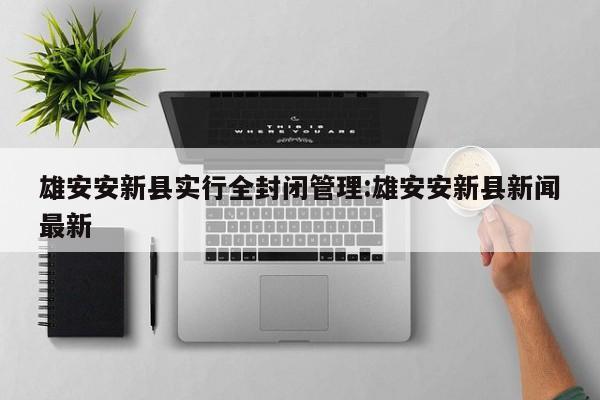 雄安安新县实行全封闭管理:雄安安新县新闻最新