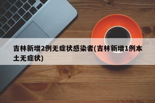 吉林新增2例无症状感染者(吉林新增1例本土无症状)