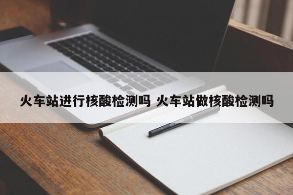 火车站进行核酸检测吗 火车站做核酸检测吗