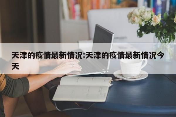 天津的疫情最新情况:天津的疫情最新情况今天