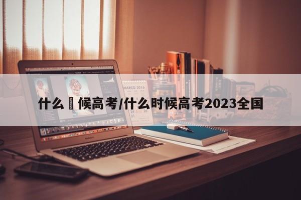 什么吋候高考/什么时候高考2023全国